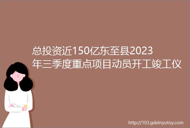 总投资近150亿东至县2023年三季度重点项目动员开工竣工仪式举行